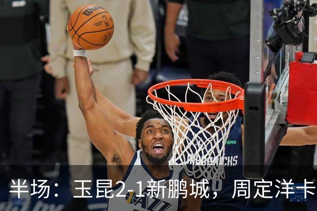 半场：玉昆2-1新鹏城，周定洋卡约破门，奥斯卡世界波