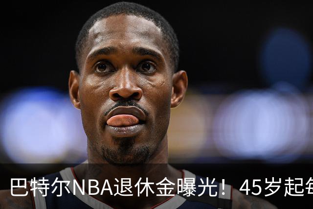 巴特尔NBA退休金曝光！45岁起每月领钱，62岁后数字惊人真羡慕
