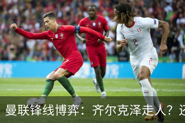 曼联锋线博弈：齐尔克泽走人？还是押注18岁小将？