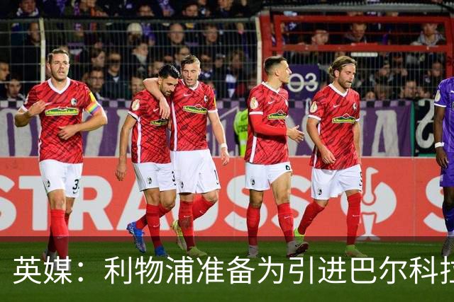 英媒：利物浦准备为引进巴尔科拉送出首份报价，预计约8000万镑